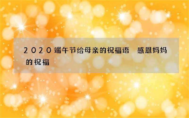 2020端午节给母亲的祝福语 感恩妈妈的祝福